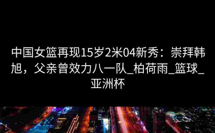 中国女篮再现15岁2米04新秀：崇拜韩旭，父亲曾效力八一队_柏荷雨_篮球_亚洲杯