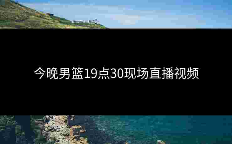 今晚男篮19点30现场直播视频 今晚男篮19点30现场直播视频