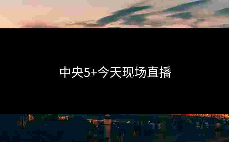 中央5+今天现场直播 中央5+今天现场直播