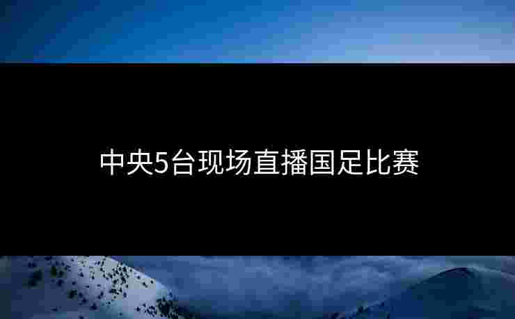 中央5台现场直播国足比赛 中央5台现场直播国足比赛