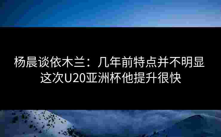 杨晨谈依木兰：几年前特点并不明显 这次U20亚洲杯他提升很快