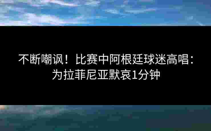 不断嘲讽！比赛中阿根廷球迷高唱：为拉菲尼亚默哀1分钟