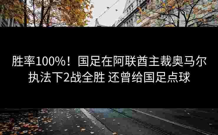 胜率100%！国足在阿联酋主裁奥马尔执法下2战全胜 还曾给国足点球