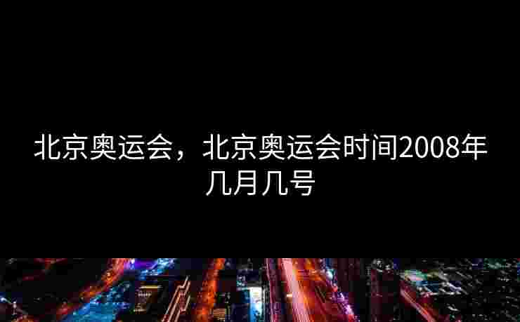 北京奥运会,北京奥运会时间2008年几月几号 北京奥运会,北京奥运会时间2008年几月几号