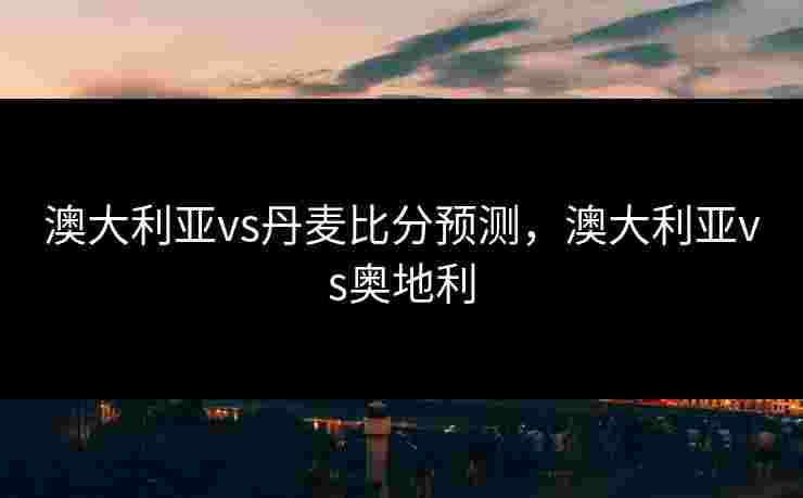 澳大利亚vs丹麦比分预测,澳大利亚vs奥地利 澳大利亚vs丹麦比分预测,澳大利亚vs奥地利