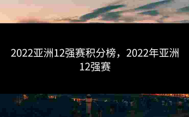 2022亚洲12强赛积分榜,2022年亚洲12强赛 2022亚洲12强赛积分榜,2022年亚洲12强赛