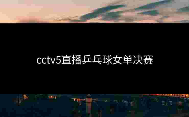 cctv5直播乒乓球女单决赛 cctv5直播乒乓球女单决赛