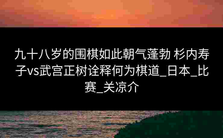 九十八岁的围棋如此朝气蓬勃 杉内寿子vs武宫正树诠释何为棋道_日本_比赛_关凉介 九十八岁的围棋如此朝气蓬勃 杉内寿子vs武宫正树诠释何为棋道_日本_比赛_关凉介