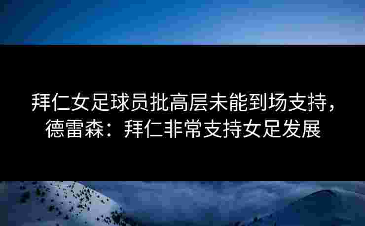 拜仁女足球员批高层未能到场支持,德雷森:拜仁非常支持女足发展 拜仁女足球员批高层未能到场支持,德雷森:拜仁非常支持女足发展